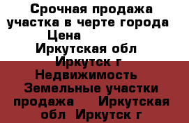 Срочная продажа участка в черте города › Цена ­ 260 000 - Иркутская обл., Иркутск г. Недвижимость » Земельные участки продажа   . Иркутская обл.,Иркутск г.